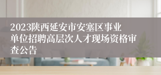 2023陕西延安市安塞区事业单位招聘高层次人才现场资格审查公告