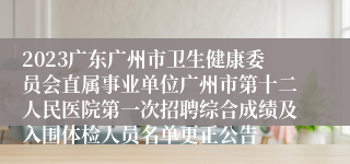 2023广东广州市卫生健康委员会直属事业单位广州市第十二人民医院第一次招聘综合成绩及入围体检人员名单更正公告