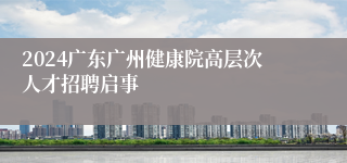 2024广东广州健康院高层次人才招聘启事