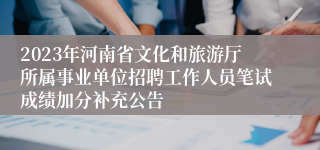 2023年河南省文化和旅游厅所属事业单位招聘工作人员笔试成绩加分补充公告