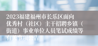 2023福建福州市长乐区面向优秀村（社区）主干招聘乡镇（街道）事业单位人员笔试成绩等有关事项公告