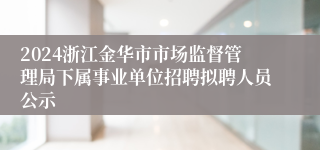 2024浙江金华市市场监督管理局下属事业单位招聘拟聘人员公示