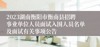 2023湖南衡阳市衡南县招聘事业单位人员面试入围人员名单及面试有关事项公告