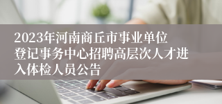 2023年河南商丘市事业单位登记事务中心招聘高层次人才进入体检人员公告