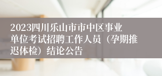 2023四川乐山市市中区事业单位考试招聘工作人员（孕期推迟体检）结论公告