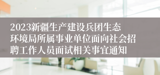 2023新疆生产建设兵团生态环境局所属事业单位面向社会招聘工作人员面试相关事宜通知