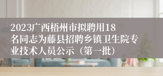 2023广西梧州市拟聘用18名同志为藤县招聘乡镇卫生院专业技术人员公示（第一批）