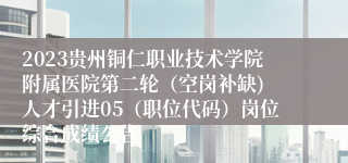 2023贵州铜仁职业技术学院附属医院第二轮（空岗补缺) 人才引进05（职位代码）岗位综合成绩公告
