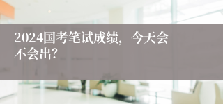 2024国考笔试成绩，今天会不会出？