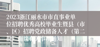 2023浙江丽水市市直事业单位招聘优秀高校毕业生暨县（市、区）招聘党政储备人才（第二批）面谈有关事项通知
