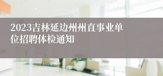 2023吉林延边州州直事业单位招聘体检通知