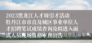 2023黑龙江人才周引才活动牡丹江市市直及城区事业单位人才招聘笔试成绩查询及拟进入面试人员现场资格审查公告