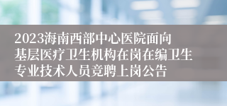 2023海南西部中心医院面向基层医疗卫生机构在岗在编卫生专业技术人员竞聘上岗公告