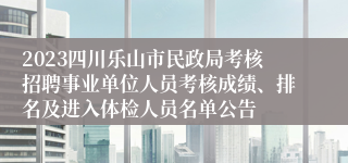 2023四川乐山市民政局考核招聘事业单位人员考核成绩、排名及进入体检人员名单公告