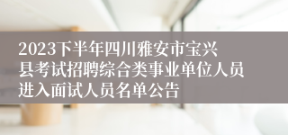2023下半年四川雅安市宝兴县考试招聘综合类事业单位人员进入面试人员名单公告