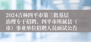 2024吉林四平市第三批基层治理专干招聘、四平市所属县（市）事业单位招聘人员面试公告