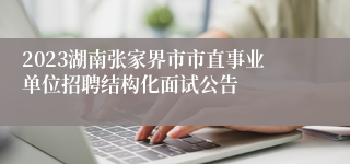 2023湖南张家界市市直事业单位招聘结构化面试公告