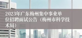 2023年广东梅州集中事业单位招聘面试公告（梅州市科学技术局）