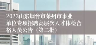 2023山东烟台市莱州市事业单位专项招聘高层次人才体检合格人员公告（第二批）