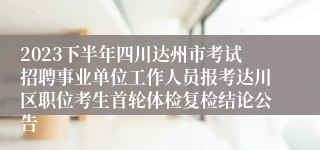 2023下半年四川达州市考试招聘事业单位工作人员报考达川区职位考生首轮体检复检结论公告