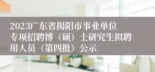 2023广东省揭阳市事业单位专项招聘博（硕）士研究生拟聘用人员（第四批）公示