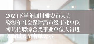 2023下半年四川雅安市人力资源和社会保障局市级事业单位考试招聘综合类事业单位人员进入面试人员名单公示