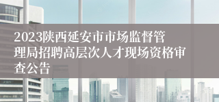 2023陕西延安市市场监督管理局招聘高层次人才现场资格审查公告