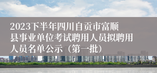 2023下半年四川自贡市富顺县事业单位考试聘用人员拟聘用人员名单公示(第一批)