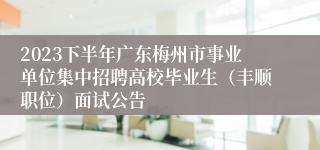 2023下半年广东梅州市事业单位集中招聘高校毕业生（丰顺职位）面试公告