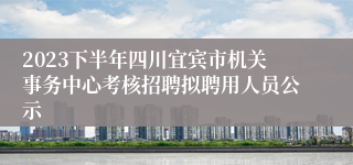 2023下半年四川宜宾市机关事务中心考核招聘拟聘用人员公示