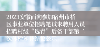 2023安徽面向参加宿州市桥区事业单位招聘笔试未聘用人员招聘村级“选青”后备干部第二次体检递补结论公示