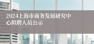 2024上海市商务发展研究中心拟聘人员公示