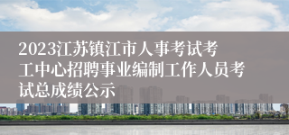 2023江苏镇江市人事考试考工中心招聘事业编制工作人员考试总成绩公示