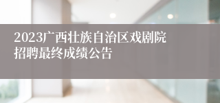 2023广西壮族自治区戏剧院招聘最终成绩公告