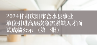 2024甘肃庆阳市合水县事业单位引进高层次急需紧缺人才面试成绩公示 （第一批）
