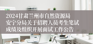2024甘肃兰州市自然资源局安宁分局关于招聘人员考生笔试成绩及组织开展面试工作公告