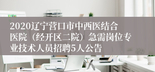 2020辽宁营口市中西医结合医院（经开区二院）急需岗位专业技术人员招聘5人公告