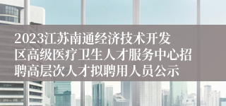 2023江苏南通经济技术开发区高级医疗卫生人才服务中心招聘高层次人才拟聘用人员公示