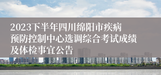 2023下半年四川绵阳市疾病预防控制中心选调综合考试成绩及体检事宜公告