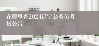 在哪里查2024辽宁公务员考试公告