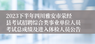 2023下半年四川雅安市荥经县考试招聘综合类事业单位人员考试总成绩及进入体检人员公告