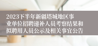 2023下半年新疆塔城地区事业单位招聘递补人员考察结果和拟聘用人员公示及相关事宜公告