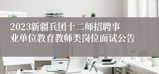 2023新疆兵团十二师招聘事业单位教育教师类岗位面试公告