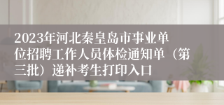 2023年河北秦皇岛市事业单位招聘工作人员体检通知单（第三批）递补考生打印入口