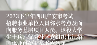 2023下半年四川广安市考试招聘事业单位人员邻水考点及面向服务基层项目人员、退役大学生士兵、优秀社区党组织书记招聘事业单位人员考察结果