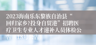 2023海南乐东黎族自治县“回归家乡?投身自贸港”招聘医疗卫生专业人才递补人员体检公告（18号公告）