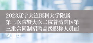 2023辽宁大连医科大学附属第三医院暨大医二院普湾院区第三批合同制招聘高级职称人员面试通知