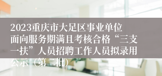 2023重庆市大足区事业单位面向服务期满且考核合格“三支一扶”人员招聘工作人员拟录用公示（第二批）