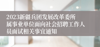 2023新疆兵团发展改革委所属事业单位面向社会招聘工作人员面试相关事宜通知