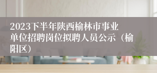 2023下半年陕西榆林市事业单位招聘岗位拟聘人员公示（榆阳区）